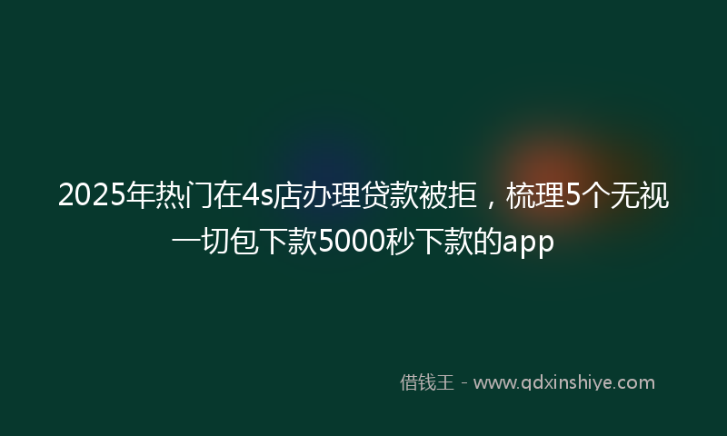 2025年热门在4s店办理贷款被拒，梳理5个无视一切包下款5000秒下款的app