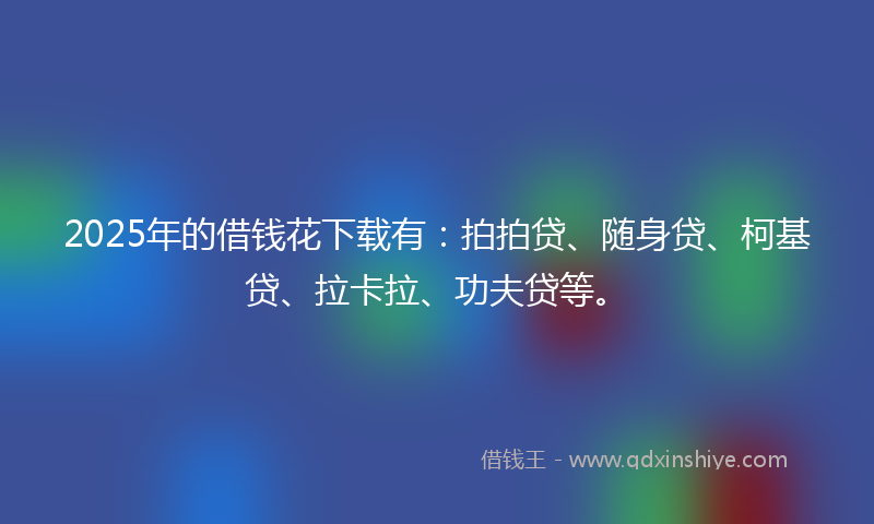 2025年的借钱花下载有：拍拍贷、随身贷、柯基贷、拉卡拉、功夫贷等。