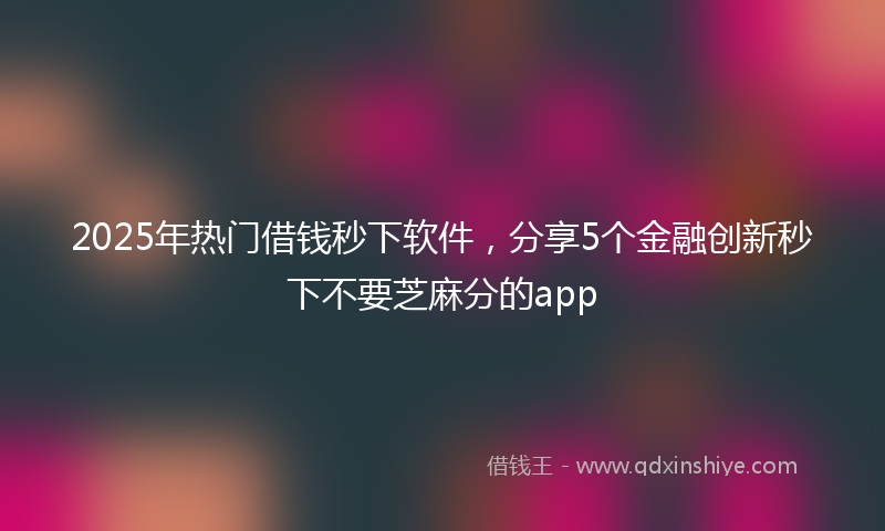 2025年热门借钱秒下软件，分享5个金融创新秒下不要芝麻分的app
