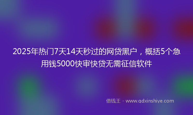 2025年热门7天14天秒过的网贷黑户，概括5个急用钱5000快审快贷无需征信软件