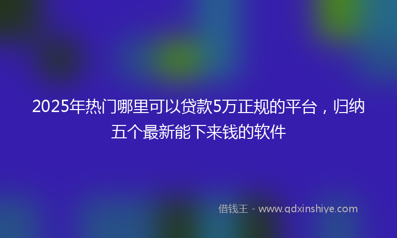 2025年热门哪里可以贷款5万正规的平台，归纳五个最新能下来钱的软件