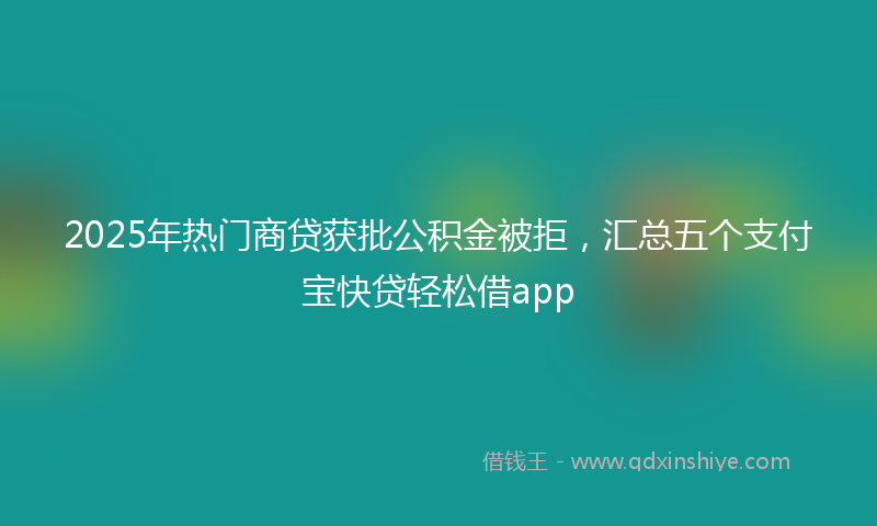 2025年热门商贷获批公积金被拒，汇总五个支付宝快贷轻松借app