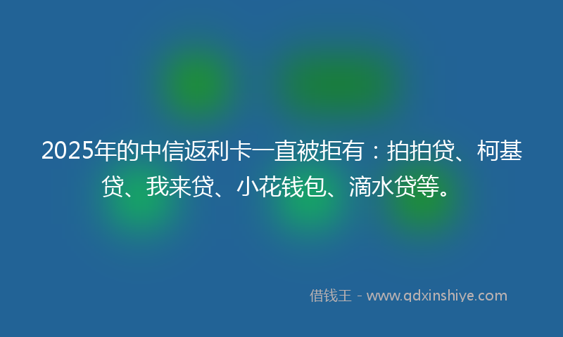 2025年的中信返利卡一直被拒有：拍拍贷、柯基贷、我来贷、小花钱包、滴水贷等。
