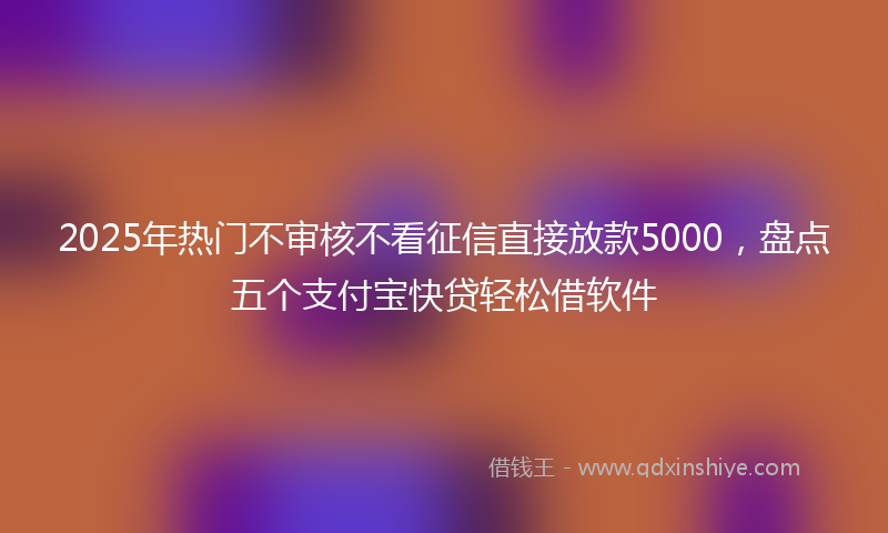 2025年热门不审核不看征信直接放款5000，盘点五个支付宝快贷轻松借软件