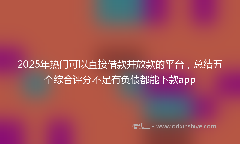 2025年热门可以直接借款并放款的平台，总结五个综合评分不足有负债都能下款app