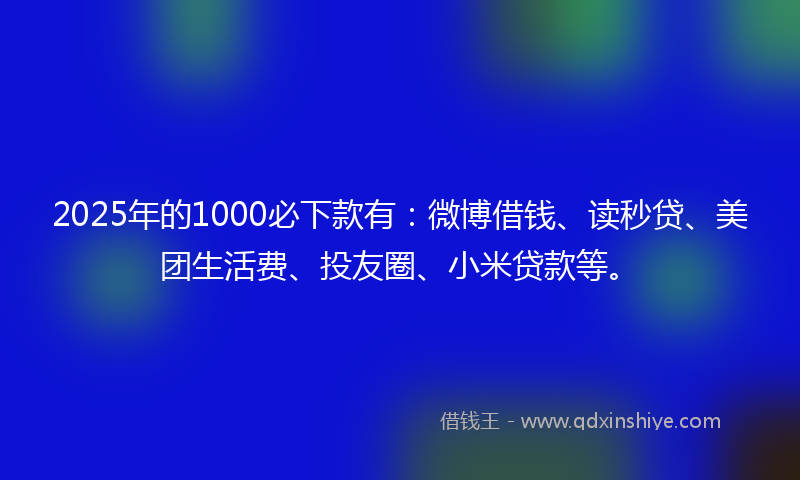 2025年的1000必下款有：微博借钱、读秒贷、美团生活费、投友圈、小米贷款等。