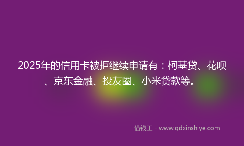 2025年的信用卡被拒继续申请有：柯基贷、花呗、京东金融、投友圈、小米贷款等。