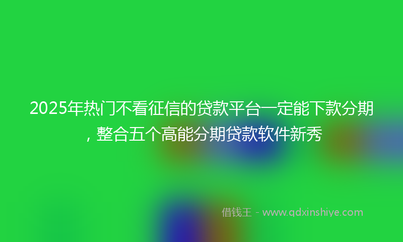 2025年热门不看征信的贷款平台一定能下款分期，整合五个高能分期贷款软件新秀