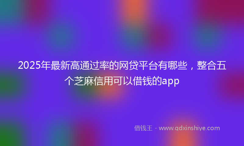 2025年最新高通过率的网贷平台有哪些，整合五个芝麻信用可以借钱的app