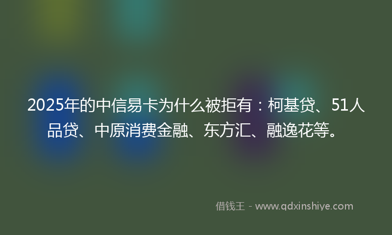 2025年的中信易卡为什么被拒有：柯基贷、51人品贷、中原消费金融、东方汇、融逸花等。