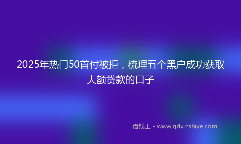 2025年热门50首付被拒，梳理五个黑户成功获取大额贷款的口子