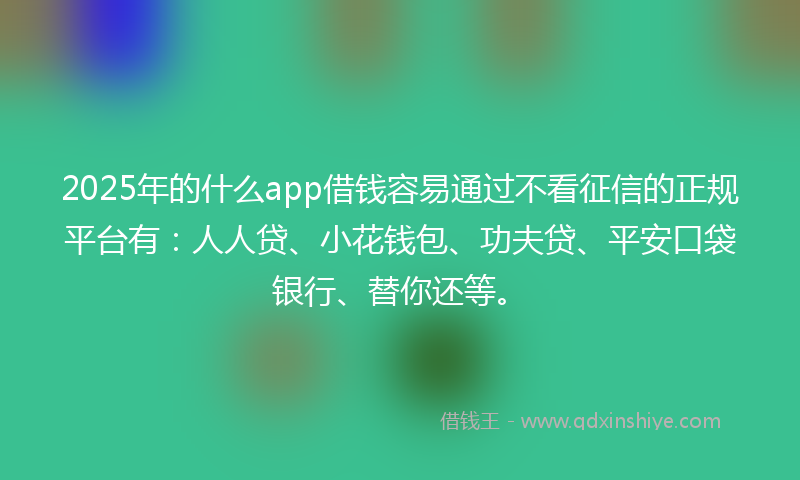 2025年的什么app借钱容易通过不看征信的正规平台有：人人贷、小花钱包、功夫贷、平安口袋银行、替你还等。