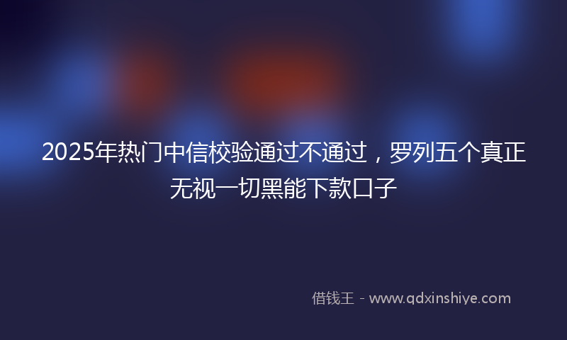 2025年热门中信校验通过不通过，罗列五个真正无视一切黑能下款口子