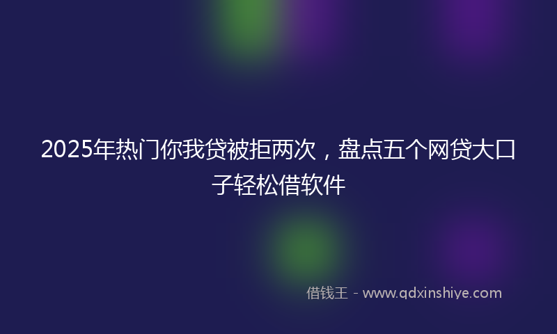2025年热门你我贷被拒两次，盘点五个网贷大口子轻松借软件