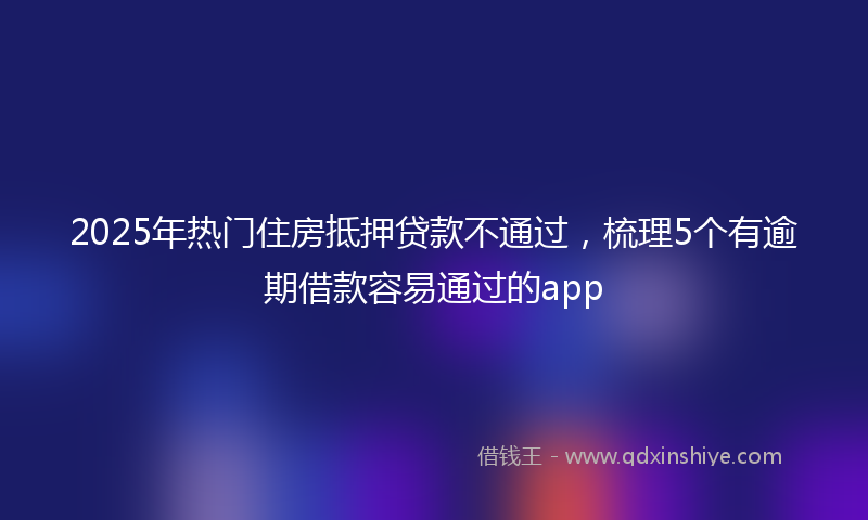 2025年热门住房抵押贷款不通过，梳理5个有逾期借款容易通过的app