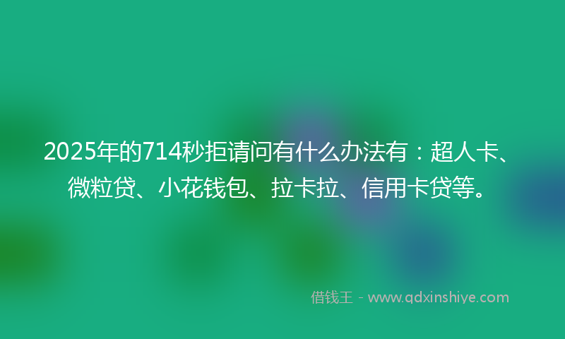 2025年的714秒拒请问有什么办法有：超人卡、微粒贷、小花钱包、拉卡拉、信用卡贷等。