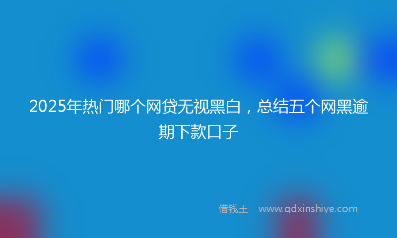 2025年热门哪个网贷无视黑白，总结五个网黑逾期下款口子