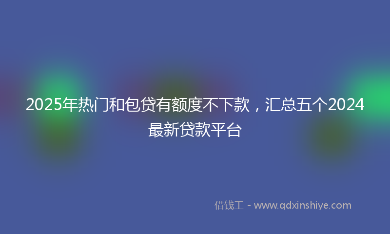 2025年热门和包贷有额度不下款，汇总五个2024最新贷款平台
