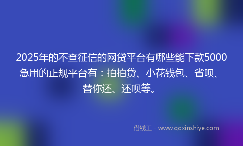 2025年的不查征信的网贷平台有哪些能下款5000急用的正规平台有：拍拍贷、小花钱包、省呗、替你还、还呗等。