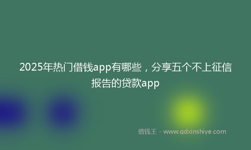 2025年热门借钱app有哪些，分享五个不上征信报告的贷款app