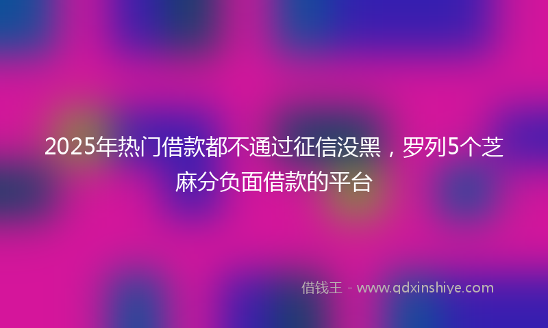2025年热门借款都不通过征信没黑,罗列5个芝麻分负面借款的平台