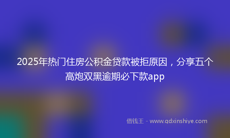 2025年热门住房公积金贷款被拒原因，分享五个高炮双黑逾期必下款app