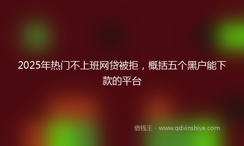 2025年热门不上班网贷被拒，概括五个黑户能下款的平台