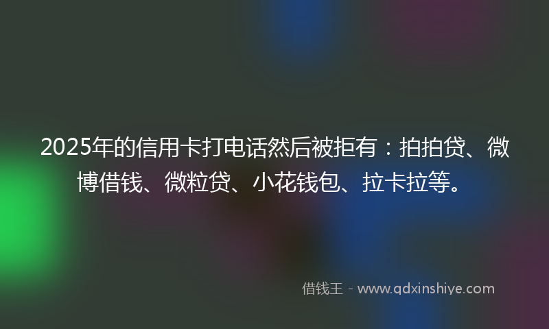 2025年的信用卡打电话然后被拒有：拍拍贷、微博借钱、微粒贷、小花钱包、拉卡拉等。