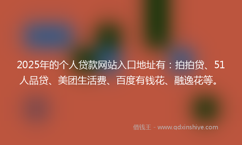 2025年的个人贷款网站入口地址有：拍拍贷、51人品贷、美团生活费、百度有钱花、融逸花等。