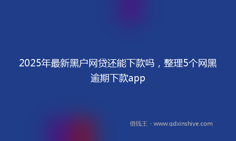 2025年最新黑户网贷还能下款吗，整理5个网黑逾期下款app