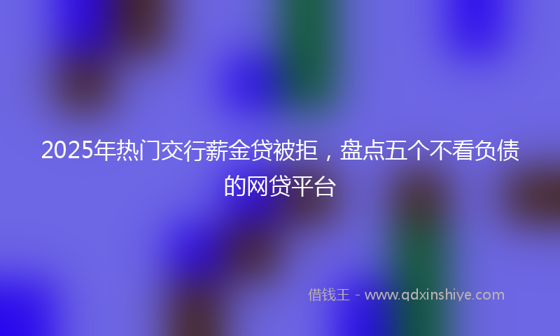 2025年热门交行薪金贷被拒，盘点五个不看负债的网贷平台