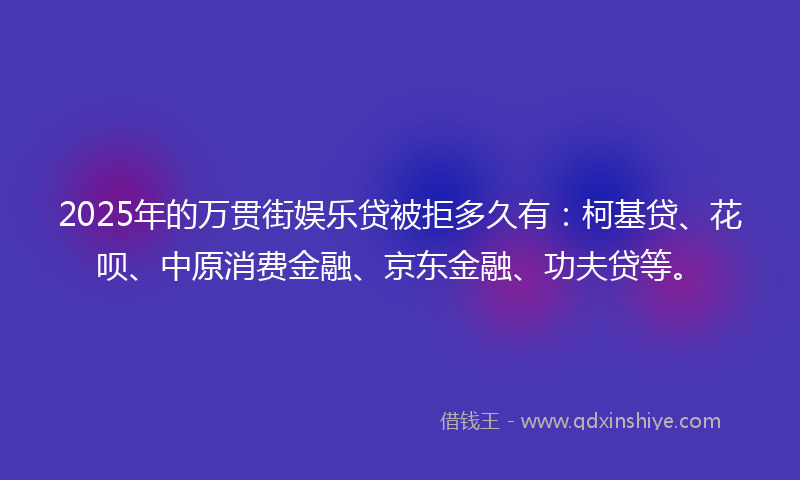 2025年的万贯街娱乐贷被拒多久有：柯基贷、花呗、中原消费金融、京东金融、功夫贷等。