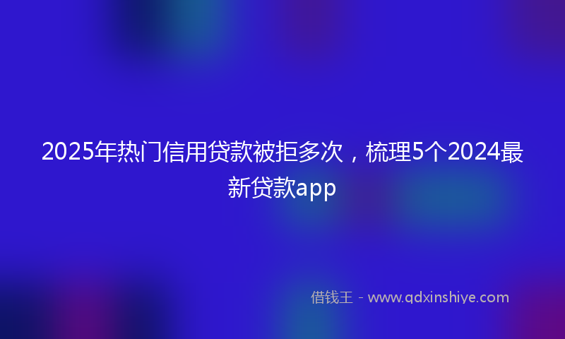 2025年热门信用贷款被拒多次,梳理5个2024最新贷款app