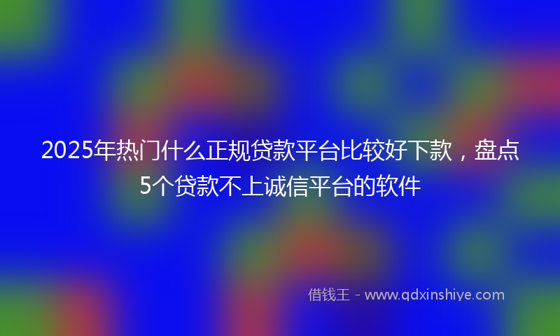 2025年热门什么正规贷款平台比较好下款，盘点5个贷款不上诚信平台的软件