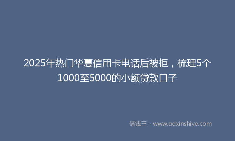 2025年热门华夏信用卡电话后被拒，梳理5个1000至5000的小额贷款口子