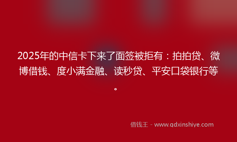 2025年的中信卡下来了面签被拒有：拍拍贷、微博借钱、度小满金融、读秒贷、平安口袋银行等。