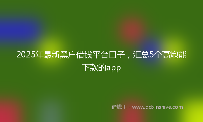 2025年最新黑户借钱平台口子，汇总5个高炮能下款的app