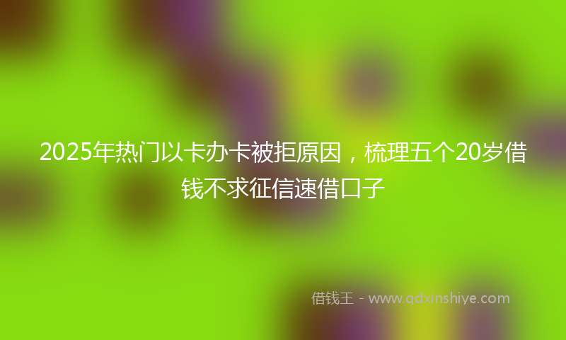 2025年热门以卡办卡被拒原因，梳理五个20岁借钱不求征信速借口子