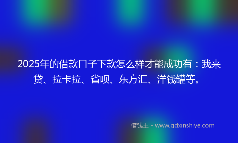 2025年的借款口子下款怎么样才能成功有：我来贷、拉卡拉、省呗、东方汇、洋钱罐等。
