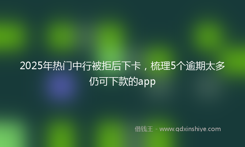 2025年热门中行被拒后下卡，梳理5个逾期太多仍可下款的app