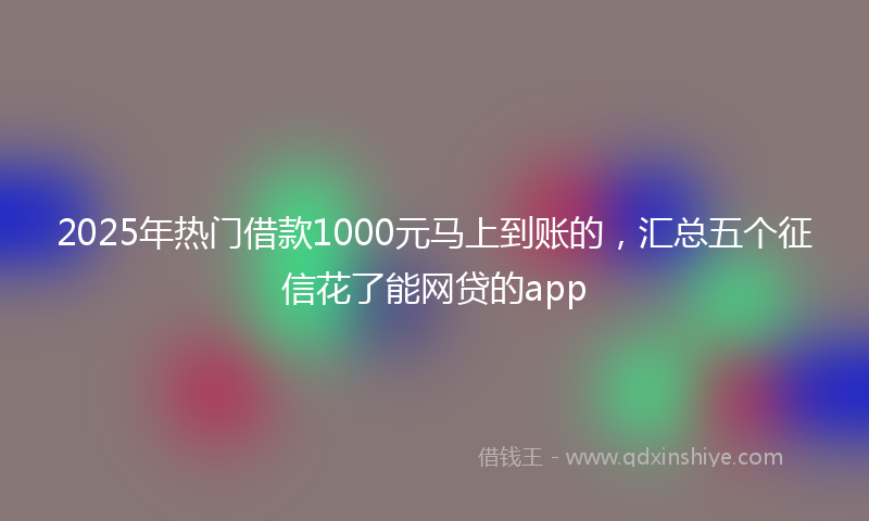 2025年热门借款1000元马上到账的，汇总五个征信花了能网贷的app