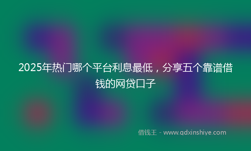2025年热门哪个平台利息最低，分享五个靠谱借钱的网贷口子