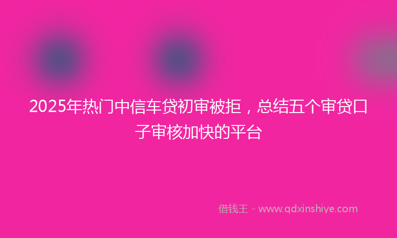 2025年热门中信车贷初审被拒，总结五个审贷口子审核加快的平台