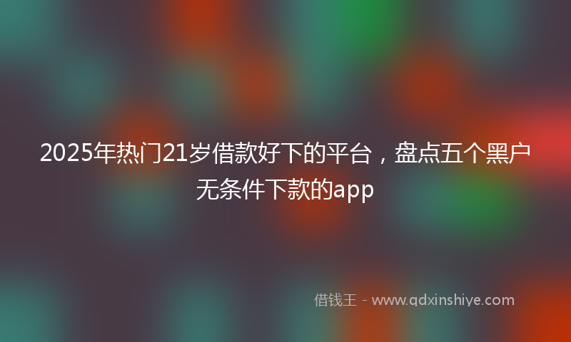 2025年热门21岁借款好下的平台，盘点五个黑户无条件下款的app