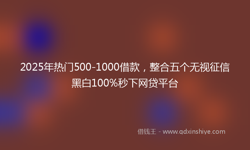2025年热门500-1000借款，整合五个无视征信黑白100%秒下网贷平台