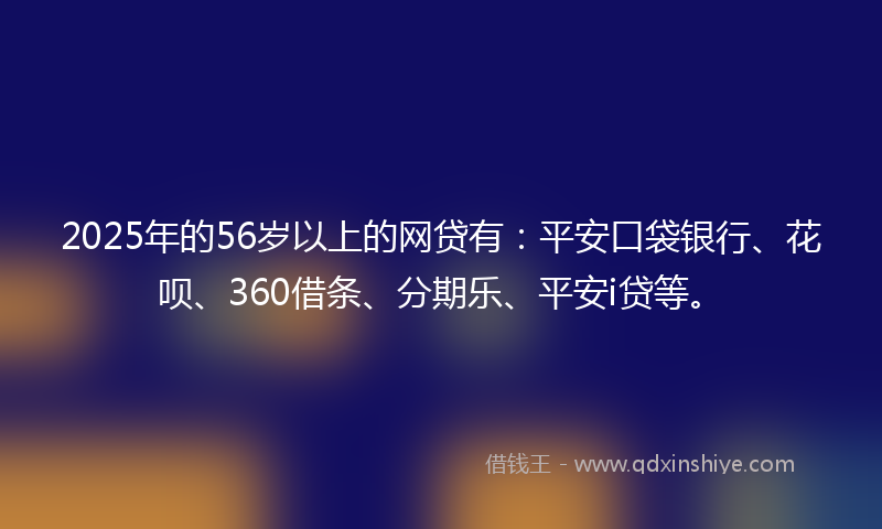 2025年的56岁以上的网贷有：平安口袋银行、花呗、360借条、分期乐、平安i贷等。