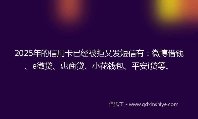 2025年的信用卡已经被拒又发短信有：微博借钱、e微贷、惠商贷、小花钱包、平安i贷等。