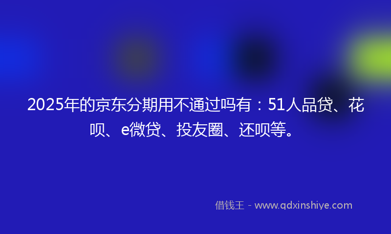 2025年的京东分期用不通过吗有：51人品贷、花呗、e微贷、投友圈、还呗等。