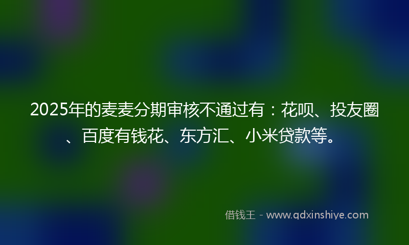 2025年的麦麦分期审核不通过有：花呗、投友圈、百度有钱花、东方汇、小米贷款等。