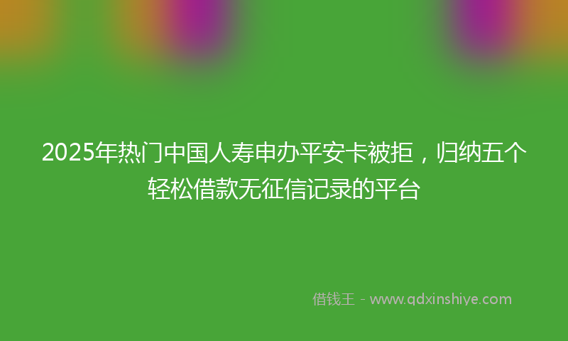 2025年热门中国人寿申办平安卡被拒，归纳五个轻松借款无征信记录的平台
